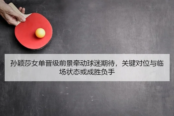 孙颖莎女单晋级前景牵动球迷期待，关键对位与临场状态或成胜负手（MAIQIU）